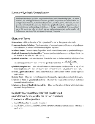 114
Summary/Synthesis/Generalization
This lesson was about quadratic inequalities and their solution sets and graphs. The lesson
provided you with opportunities to describe quadratic inequalities and their solution sets
using practical situations, mathematical expressions, and their graphs. Moreover, you were
given the opportunity to draw and describe the graphs of quadratic inequalities and to
demonstrate your understanding of the lesson by doing a practical task. Your understand-
ing of this lesson and other previously learned mathematics concepts and principles will
facilitate your learning of the next lesson, Quadratic Functions.
Glossary of Terms
Discriminant – This is the value of the expression b2
– 4ac in the quadratic formula.
Extraneous Root or Solution – This is a solution of an equation derived from an original equa-
tion. However, it is not a solution of the original equation.
Irrational Roots – These are roots of equations which cannot be expressed as quotient of integers.
Quadratic Equations in One Variable – These are mathematical sentences of degree 2 that can
be written in the form ax2
+ bx + c = 0.
Quadratic Formula – This is an equation that can be used to find the roots or solutions of the
quadratic equation ax2
+ bx + c = 0. The quadratic formula is x =
–b ± b2
– 4ac
2a
.
Quadratic Inequalities – These are mathematical sentences that can be written in any of the
following forms: ax2
+ bx + c > 0, ax2
+ bx + c < 0, ax2
+ bx + c ≥ 0, and ax2
+ bx + c ≤ 0.
Rational Algebraic Equations – These are mathematical sentences that contain rational algebraic
expressions.
Rational Roots – These are roots of equations which can be expressed as quotient of integers.
Solutions or Roots of Quadratic Equations – These are the values of the variable/s that make
quadratic equations true.
Solutions or Roots of Quadratic Inequalities – These are the values of the variable/s that make
quadratic inequalities true.
DepEd Instructional Materials That Can Be Used
as Additional Resources for the Lesson Quadratic
Equations and Inequalities
1.	 EASE Modules Year II Modules 1, 2, and 3
2.	 BASIC EDUCATION ASSISTANCE FOR MINDANAO (BEAM) Mathematics 8 Module 4
pp. 1 to 55
 