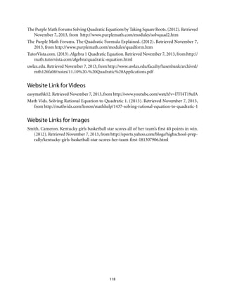 118
The Purple Math Forums Solving Quadratic Equations by Taking Square Roots. (2012). Retrieved
November 7, 2013, from http://www.purplemath.com/modules/solvquad2.htm
The Purple Math Forums. The Quadratic Formula Explained. (2012). Retrieved November 7,
2013, from http://www.purplemath.com/modules/quadform.htm
TutorVista.com. (2013).Algebra 1 Quadratic Equation. Retrieved November 7, 2013, from http://
math.tutorvista.com/algebra/quadratic-equation.html
uwlax.edu. Retrieved November 7, 2013, from http://www.uwlax.edu/faculty/hasenbank/archived/
mth126fa08/notes/11.10%20-%20Quadratic%20Applications.pdf
Website Link for Videos
easymathk12. Retrieved November 7, 2013, from http://www.youtube.com/watch?v=l7FI4T19uIA
Math Vids. Solving Rational Equation to Quadratic 1. (2013). Retrieved November 7, 2013,
from http://mathvids.com/lesson/mathhelp/1437-solving-rational-equation-to-quadratic-1
Website Links for Images
Smith, Cameron. Kentucky girls basketball star scores all of her team’s first 40 points in win.
(2012). Retrieved November 7, 2013, from http://sports.yahoo.com/blogs/highschool-prep-
rally/kentucky-girls-basketball-star-scores-her-team-first-181307906.html
 