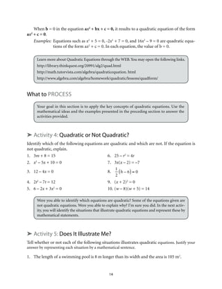 14
When b = 0 in the equation ax2
+ bx + c = 0, it results to a quadratic equation of the form
ax2
+ c = 0.
Examples:	Equations such as x2
+ 5 = 0, -2x2
+ 7 = 0, and 16x2
– 9 = 0 are quadratic equa-
tions of the form ax2
+ c = 0. In each equation, the value of b = 0.
Learn more about Quadratic Equations through the WEB.You may open the following links.
http://library.thinkquest.org/20991/alg2/quad.html
http://math.tutorvista.com/algebra/quadraticequation. html
http://www.algebra.com/algebra/homework/quadratic/lessons/quadform/
What to process
Your goal in this section is to apply the key concepts of quadratic equations. Use the
mathematical ideas and the examples presented in the preceding section to answer the
activities provided.
➤ Activity 4: Quadratic or Not Quadratic?
Identify which of the following equations are quadratic and which are not. If the equation is
not quadratic, explain.
1.	3m + 8 = 15	 6.	 25 – r2
= 4r
2.	 x2
– 5x + 10 = 0	 7.	 3x(x – 2) = –7
3.	 12 – 4x = 0	 8.	
1
2
h – 6( ) = 0
4.	2t2
– 7t = 12	 9.	 (x + 2)2
= 0
5.	 6 – 2x + 3x2
= 0	 10.	(w – 8)(w + 5) = 14
Were you able to identify which equations are quadratic? Some of the equations given are
not quadratic equations. Were you able to explain why? I’m sure you did. In the next activ-
ity, you will identify the situations that illustrate quadratic equations and represent these by
mathematical statements.
➤ Activity 5: Does It Illustrate Me?
Tell whether or not each of the following situations illustrates quadratic equations. Justify your
answer by representing each situation by a mathematical sentence.
1.	 The length of a swimming pool is 8 m longer than its width and the area is 105 m2
.
 