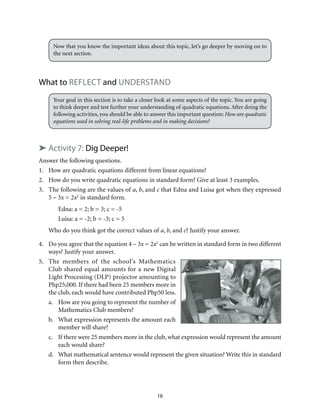 16
Now that you know the important ideas about this topic, let’s go deeper by moving on to
the next section.
What to Reflect and understand
Your goal in this section is to take a closer look at some aspects of the topic. You are going
to think deeper and test further your understanding of quadratic equations. After doing the
following activities, you should be able to answer this important question: How are quadratic
equations used in solving real-life problems and in making decisions?
➤ Activity 7: Dig Deeper!
Answer the following questions.
1.	 How are quadratic equations different from linear equations?
2.	 How do you write quadratic equations in standard form? Give at least 3 examples.
3.	 The following are the values of a, b, and c that Edna and Luisa got when they expressed
5 – 3x = 2x2
in standard form.
Edna: a = 2; b = 3; c = -5
Luisa: a = -2; b = -3; c = 5
Who do you think got the correct values of a, b, and c? Justify your answer.
4.	 Do you agree that the equation 4 – 3x = 2x2
can be written in standard form in two different
ways? Justify your answer.
5.	 The members of the school’s Mathematics
Club shared equal amounts for a new Digital
Light Processing (DLP) projector amounting to
Php25,000. If there had been 25 members more in
the club, each would have contributed Php50 less.
a.	 How are you going to represent the number of
Mathematics Club members?
b.	 What expression represents the amount each
member will share?
c.	 If there were 25 members more in the club, what expression would represent the amount
each would share?
d.	 What mathematical sentence would represent the given situation? Write this in standard
form then describe.
 