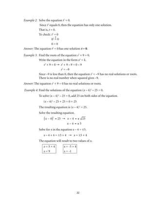 22
Example 2:	 Solve the equation t2
= 0.
	 Since t2
equals 0, then the equation has only one solution.
	 That is, t = 0.
	 To check:	t2
= 0
		02
= 0
		 0 = 0
Answer: The equation t2
= 0 has one solution: t = 0.
Example 3:	 Find the roots of the equation s2
+ 9 = 0.	
	 Write the equation in the form x2
= k.
s2
+ 9 = 0 →	 s2
+ 9 – 9 = 0 – 9	
	s2
= –9
	 Since –9 is less than 0, then the equation s2
= –9 has no real solutions or roots.
There is no real number when squared gives –9.
Answer: The equation s2
+ 9 = 0 has no real solutions or roots.
Example 4:	Find the solutions of the equation (x – 4)2
– 25 = 0.
	 To solve (x – 4)2
– 25 = 0, add 25 on both sides of the equation.
		(x – 4)2
– 25 + 25 = 0 + 25
	 The resulting equation is (x – 4)2
= 25.
	 Solve the resulting equation.
		
x – 4( )2
= 25 → x – 4 = ± 25
x – 4 = ± 5
	 Solve for x in the equation x – 4 = ±5.
		x – 4 + 4 = ±5 + 4 → x = ±5 + 4
	 The equation will result to two values of x.
		x = 5 + 4	 x = -5 + 4	
		x = 9	 x = -1
 