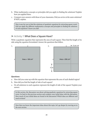 24
b.	 What mathematics concepts or principles did you apply in finding the solutions? Explain
how you applied these.
c.	 Compare your answers with those of your classmates. Did you arrive at the same solutions?
If NOT, explain.
Was it easy for you to find the solutions of quadratic equations by extracting square roots?
Did you apply the different mathematics concepts and principles in finding the solutions
of each equation? I know you did!
➤ Activity 7: What Does a Square Have?
Write a quadratic equation that represents the area of each square. Then find the length of its
side using the equation formulated. Answer the questions that follow.
1.		 2.
Questions:
a.	 How did you come up with the equation that represents the area of each shaded region?
b.	 How did you find the length of side of each square?
c.	 Do all solutions to each equation represent the length of side of the square? Explain your
answer.
In this section, the discussion was about solving quadratic equations by extracting square
roots. Go back to the previous section and compare your initial ideas with the discussion.
How much of your initial ideas are found in the discussion? Which ideas are different and
need revision?
Now that you know the important ideas about this topic, let’s go deeper by moving on to
the next section.
s
s Area = 169 cm2
s
s Area = 256 cm2
5 cm
5 cm
 