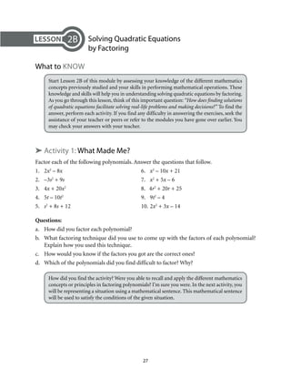 27
	 Solving Quadratic Equations
by Factoring
What to Know
Start Lesson 2B of this module by assessing your knowledge of the different mathematics
concepts previously studied and your skills in performing mathematical operations. These
knowledge and skills will help you in understanding solving quadratic equations by factoring.
As you go through this lesson, think of this important question: “How does finding solutions
of quadratic equations facilitate solving real-life problems and making decisions?” To find the
answer, perform each activity. If you find any difficulty in answering the exercises, seek the
assistance of your teacher or peers or refer to the modules you have gone over earlier. You
may check your answers with your teacher.
➤ Activity 1: What Made Me?
Factor each of the following polynomials. Answer the questions that follow.
1.	2x2
– 8x	6.	x2
– 10x + 21
2.	–3s2
+ 9s	7.	x2
+ 5x – 6
3.	4x + 20x2
	 8. 4r2
+ 20r + 25
4.	5t – 10t2
	 9.	9t2
– 4
5.	 s2
+ 8s + 12	 10.	2x2
+ 3x – 14
Questions:
a.	 How did you factor each polynomial?
b.	 What factoring technique did you use to come up with the factors of each polynomial?
Explain how you used this technique.
c.	 How would you know if the factors you got are the correct ones?
d.	 Which of the polynomials did you find difficult to factor? Why?
How did you find the activity? Were you able to recall and apply the different mathematics
concepts or principles in factoring polynomials? I’m sure you were. In the next activity, you
will be representing a situation using a mathematical sentence. This mathematical sentence
will be used to satisfy the conditions of the given situation.
2B
 
