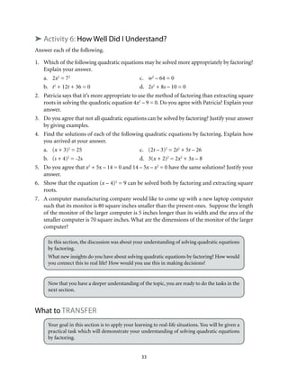 33
➤ Activity 6: How Well Did I Understand?
Answer each of the following.
1.	 Which of the following quadratic equations may be solved more appropriately by factoring?
Explain your answer.
a.	2x2
= 72
	c.	w2
– 64 = 0
b.	 t2
+ 12t + 36 = 0	 d.	 2s2
+ 8s – 10 = 0
2.	 Patricia says that it’s more appropriate to use the method of factoring than extracting square
roots in solving the quadratic equation 4x2
– 9 = 0. Do you agree with Patricia? Explain your
answer.
3.	 Do you agree that not all quadratic equations can be solved by factoring? Justify your answer
by giving examples.
4.	 Find the solutions of each of the following quadratic equations by factoring. Explain how
you arrived at your answer.
a.	(x + 3)2
= 25	 c.	 (2t – 3)2
= 2t2
+ 5t – 26
b.	(s + 4)2
= -2s	 d.	 3(x + 2)2
= 2x2
+ 3x – 8
5.	 Do you agree that x2
+ 5x – 14 = 0 and 14 – 5x – x2
= 0 have the same solutions? Justify your
answer.
6.	 Show that the equation (x – 4)2
= 9 can be solved both by factoring and extracting square
roots.
7.	 A computer manufacturing company would like to come up with a new laptop computer
such that its monitor is 80 square inches smaller than the present ones. Suppose the length
of the monitor of the larger computer is 5 inches longer than its width and the area of the
smaller computer is 70 square inches. What are the dimensions of the monitor of the larger
computer?
In this section, the discussion was about your understanding of solving quadratic equations
by factoring.
What new insights do you have about solving quadratic equations by factoring? How would
you connect this to real life? How would you use this in making decisions?
Now that you have a deeper understanding of the topic, you are ready to do the tasks in the
next section.
What to transfer
Your goal in this section is to apply your learning to real-life situations. You will be given a
practical task which will demonstrate your understanding of solving quadratic equations
by factoring.
 