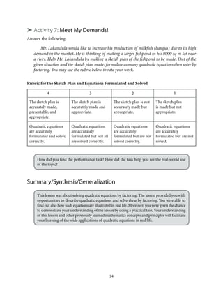 34
➤ Activity 7: Meet My Demands!
Answer the following.
Mr. Lakandula would like to increase his production of milkfish (bangus) due to its high
demand in the market. He is thinking of making a larger fishpond in his 8000 sq m lot near
a river. Help Mr. Lakandula by making a sketch plan of the fishpond to be made. Out of the
given situation and the sketch plan made, formulate as many quadratic equations then solve by
factoring. You may use the rubric below to rate your work.
Rubric for the Sketch Plan and Equations Formulated and Solved
4 3 2 1
The sketch plan is
accurately made,
presentable, and
appropriate.
The sketch plan is
accurately made and
appropriate.
The sketch plan is not
accurately made but
appropriate.
The sketch plan
is made but not
appropriate.
Quadratic equations
are accurately
formulated and solved
correctly.
Quadratic equations
are accurately
formulated but not all
are solved correctly.
Quadratic equations
are accurately
formulated but are not
solved correctly.
Quadratic equations
are accurately
formulated but are not
solved.
How did you find the performance task? How did the task help you see the real-world use
of the topic?
Summary/Synthesis/Generalization
This lesson was about solving quadratic equations by factoring. The lesson provided you with
opportunities to describe quadratic equations and solve these by factoring. You were able to
find out also how such equations are illustrated in real life.Moreover,you were given the chance
to demonstrate your understanding of the lesson by doing a practical task.Your understanding
of this lesson and other previously learned mathematics concepts and principles will facilitate
your learning of the wide applications of quadratic equations in real life.
 