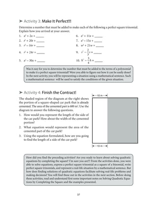 10 m
10 m
37
➤ Activity 3: Make It Perfect!!!
Determine a number that must be added to make each of the following a perfect square trinomial.
Explain how you arrived at your answer.
1.	 x2
+ 2x + _____	 6.	 x2
+ 11x + _____
2.	t2
+ 20t + _____	 7.	 x2
– 15x + _____
3.	 r2
– 16r + _____	 8.	 w2
+ 21w + _____
4.	 r2
+ 24r + _____	 9.	 s2
–
2
3
s + _____
5.	 x2
– 30x + _____	 10.	 h2
–
3
4
h + _____
Was it easy for you to determine the number that must be added to the terms of a polynomial
to make it a perfect square trinomial? Were you able to figure out how it can be easily done?
In the next activity, you will be representing a situation using a mathematical sentence. Such
a mathematical sentence will be used to satisfy the conditions of the given situation.
➤ Activity 4: Finish the Contract!
The shaded region of the diagram at the right shows
the portion of a square-shaped car park that is already
cemented.The area of the cemented part is 600 m2
.Use the
diagram to answer the following questions.
1.	 How would you represent the length of the side of
the car park? How about the width of the cemented
portion?
2.	 What equation would represent the area of the
cemented part of the car park?
3.	 Using the equation formulated, how are you going
to find the length of a side of the car park?
How did you find the preceding activities? Are you ready to learn about solving quadratic
equations by completing the square? I’m sure you are!!! From the activities done, you were
able to solve equations, express a perfect square trinomial as a square of a binomial, write
perfect square trinomials, and represent a real-life situation by a mathematical sentence. But
how does finding solutions of quadratic equations facilitate solving real-life problems and
making decisions? You will find these out in the activities in the next section. Before doing
these activities, read and understand first some important notes on Solving Quadratic Equa-
tions by Completing the Square and the examples presented.
 