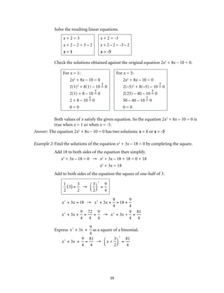 39
Solve the resulting linear equations.
x + 2 = 3
x + 2 – 2 = 3 – 2
x = 1
x + 2 = -3
x + 2 – 2 = -3 – 2
x = -5
Check the solutions obtained against the original equation 2x2
+ 8x – 10 = 0.
For x = 1:
2x2
+ 8x – 10 = 0
2(1)2
+ 8(1) – 10 = 0
2(1) + 8 – 10 = 0
2 + 8 – 10 = 0
0 = 0
For x = 5:
2x2
+ 8x – 10 = 0
2(–5)2
+ 8(–5) – 10 = 0
2(25) – 40 – 10 = 0
50 – 40 – 10 = 0
0 = 0
Both values of x satisfy the given equation. So the equation 2x2
+ 8x – 10 = 0 is
true when x = 1 or when x = -5.
Answer: The equation 2x2
+ 8x – 10 = 0 has two solutions: x = 1 or x = -5
Example 2:	Find the solutions of the equation x2
+ 3x – 18 = 0 by completing the square.
Add 18 to both sides of the equation then simplify.
x2
+ 3x – 18 = 0 →	 x2
+ 3x – 18 + 18 = 0 + 18
	 x2
+ 3x = 18
Add to both sides of the equation the square of one-half of 3.
1
2
3( ) =
3
2
→
3
2
⎛
⎝⎜
⎞
⎠⎟
2
=
9
4
x2
+ 3x = 18 → x2
+ 3x +
9
4
= 18 +
9
4
x2
+ 3x +
9
4
=
72
4
+
9
4
→ x2
+ 3x +
9
4
=
81
4
Express x2
+ 3x +
9
4
as a square of a binomial.
x2
+ 3x +
9
4
=
81
4
→ x +
3
2
⎛
⎝⎜
⎞
⎠⎟
2
=
81
4
 