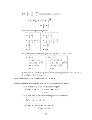 40
Solve x +
3
2
⎛
⎝⎜
⎞
⎠⎟
2
=
81
4
by extracting the square root.
x +
3
2
⎛
⎝⎜
⎞
⎠⎟
2
=
81
4
→ x +
3
2
= ±
81
4
x +
3
2
= ±
9
2
Solve the resulting linear equations.
x +
3
2
=
9
2
x +
3
2
–
3
2
=
9
2
–
3
2
x =
6
2
x = 3
x +
3
2
= –
9
2
x +
3
2
–
3
2
=–
9
2
–
3
2
x =–
12
2
x = – 6
Check the solutions obtained against the equation x2
+ 3x – 18 = 0.
For x = 3:
x2
+ 3x – 18 = 0
(3)2
+ 3(3) – 18 = 0
9 + 9 – 18 = 0
0 = 0
For x = -6:
x2
+ 3x – 18 = 0
(–6)2
+ 3(–6) – 18 = 0
36 – 18 – 18 = 0
0 = 0
Both values of x satisfy the given equation. So the equation x2
+ 3x – 18 = 0 is
true when x = 3 or when x = -6.
Answer: The equation has two solutions: x = 3 or x = -6
Example 3:	Find the solutions of x2
– 6x – 41 = 0 by completing the square.
Add 41 to both sides of the equation then simplify.
x2
– 6x – 41 = 0 →	 x2
– 6x – 41 + 41 = 0 + 41
	 x2
– 6x = 41
Add to both sides of the equation the square of one-half of -6.
1
2
–6( ) = – 3 → –3( )2
= 9
x2
– 6x = 41 →	 x2
– 6x + 9 = 41 + 9
	 x2
– 6x + 9 = 50
 