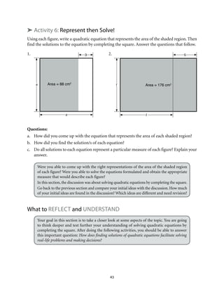 Area = 176 cm2t
t
5
Area = 88 cm2
s
s
3
43
➤ Activity 6: Represent then Solve!
Using each figure, write a quadratic equation that represents the area of the shaded region. Then
find the solutions to the equation by completing the square. Answer the questions that follow.
1. 		 2.
Questions:
a.	 How did you come up with the equation that represents the area of each shaded region?
b.	 How did you find the solution/s of each equation?
c.	 Do all solutions to each equation represent a particular measure of each figure? Explain your
answer.
Were you able to come up with the right representations of the area of the shaded region
of each figure? Were you able to solve the equations formulated and obtain the appropriate
measure that would describe each figure?
In this section, the discussion was about solving quadratic equations by completing the square.
Go back to the previous section and compare your initial ideas with the discussion. How much
of your initial ideas are found in the discussion? Which ideas are different and need revision?
What to Reflect and Understand
Your goal in this section is to take a closer look at some aspects of the topic. You are going
to think deeper and test further your understanding of solving quadratic equations by
completing the square. After doing the following activities, you should be able to answer
this important question: How does finding solutions of quadratic equations facilitate solving
real-life problems and making decisions?
 
