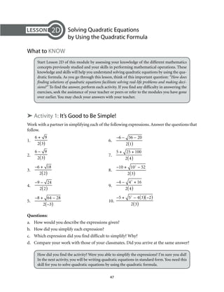 47
	 Solving Quadratic Equations
by Using the Quadratic Formula
What to Know
Start Lesson 2D of this module by assessing your knowledge of the different mathematics
concepts previously studied and your skills in performing mathematical operations. These
knowledge and skills will help you understand solving quadratic equations by using the qua-
dratic formula. As you go through this lesson, think of this important question: “How does
finding solutions of quadratic equations facilitate solving real-life problems and making deci-
sions?” To find the answer, perform each activity. If you find any difficulty in answering the
exercises, seek the assistance of your teacher or peers or refer to the modules you have gone
over earlier. You may check your answers with your teacher.
➤ Activity 1: It’s Good to Be Simple!
Work with a partner in simplifying each of the following expressions. Answer the questions that
follow.
1. 	
6 + 9
2 3( )
	6.	
–6 – 36 – 20
2 1( )
2. 	
6 – 9
2 3( )
	7.	
5 + 25 + 100
2 4( )
3. 	
–6 + 18
2 2( )
	8.	
–10 + 102
– 52
2 3( )
4. 	
–9 – 24
2 2( )
	9.	
–4 – 42
+ 16
2 4( )
5. 	
–8 + 64 – 28
2 –3( )
	10.	
–5 + 52
– 4 3( ) –2( )
2 3( )
Questions:
a.	 How would you describe the expressions given?
b.	 How did you simplify each expression?
c.	 Which expression did you find difficult to simplify? Why?
d.	 Compare your work with those of your classmates. Did you arrive at the same answer?
How did you find the activity? Were you able to simplify the expressions? I’m sure you did!
In the next activity, you will be writing quadratic equations in standard form.You need this
skill for you to solve quadratic equations by using the quadratic formula.
2D
 