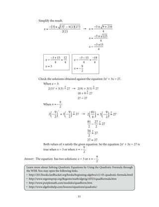 51
Simplify the result.
x =
– 3( ) ± 3( )2
– 4 2( ) 27( )
2 2( )
→ x =
–3 ± 9 + 216
4
x =
–3 ± 225
4
x =
−3 ±15
4
x =
–3 + 15
4
=
12
4
x = 3
x =
–3 – 15
4
=
–18
4
x = –
9
2
Check the solutions obtained against the equation 2x2
+ 3x = 27.
When x = 3:
2(3)2
+ 3(3) = 27 →	 2(9) + 3(3) = 27
	 18 + 9 = 27
	 27 = 27
When x = –
9
2
:
2 –
9
2
⎛
⎝⎜
⎞
⎠⎟
2
+ 3 –
9
2
⎛
⎝⎜
⎞
⎠⎟ = 27 →	 2
81
4
⎛
⎝⎜
⎞
⎠⎟ + 3 –
9
2
⎛
⎝⎜
⎞
⎠⎟ = 27
81
2
–
27
2
= 27
54
2
= 27
27 = 27
Both values of x satisfy the given equation. So the equation 2x2
+ 3x = 27 is
true when x = 3 or when x = –
9
2
.
Answer: The equation has two solutions: x = 3 or x = –
9
2
.
Learn more about Solving Quadratic Equations by Using the Quadratic Formula through
the WEB. You may open the following links.
•	http://2012books.lardbucket.org/books/beginning-algebra/s12-03-quadratic-formula.html
•	http://www.regentsprep.org/Regents/math/algtrig/ATE3/quadformula.htm
•	http://www.purplemath.com/modules/quadform.htm
•	http://www.algebrahelp.com/lessons/equations/quadratic/
 