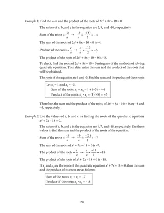70
Example 1:	Find the sum and the product of the roots of 2x2
+ 8x – 10 = 0.
The values of a, b, and c in the equation are 2, 8, and -10, respectively.
Sum of the roots =
–b
a
→
–b
a
=
– 8( )
2
= – 4
The sum of the roots of 2x2
+ 8x – 10 = 0 is –4.
Product of the roots =
c
a
→
c
a
=
–10
2
= –5
The product of the roots of 2x2
+ 8x – 10 = 0 is –5.
To check, find the roots of 2x2
+ 8x – 10 = 0 using any of the methods of solving
quadratic equations. Then determine the sum and the product of the roots that
will be obtained.
The roots of the equation are 1 and -5. Find the sum and the product of these roots
Let x1
= 1 and x2
= –5.
Sum of the roots: x1
+ x2
= 1 + (–5) = –4
Product of the roots: x1
• x2
= (1)(–5) = –5
Therefore, the sum and the product of the roots of 2x2
+ 8x – 10 = 0 are –4 and
–5, respectively.
Example 2:	Use the values of a, b, and c in finding the roots of the quadratic equation
x2
+ 7x – 18 = 0.
The values of a, b, and c in the equation are 1, 7, and -18, respectively. Use these
values to find the sum and the product of the roots of the equation.
Sum of the roots =
–b
a
→
–b
a
=
– 7( )
1
= – 7
The sum of the roots of x2
+ 7x – 18 = 0 is –7.
The product of the roots =
c
a
→
c
a
=
–18
1
= –18
The product of the roots of x2
+ 7x – 18 = 0 is –18.
If x1
and x2
are the roots of the quadratic equation x2
+ 7x – 18 = 0, then the sum
and the product of its roots are as follows:
Sum of the roots: x1
+ x2
= –7
Product of the roots: x1
• x2
= –18
 