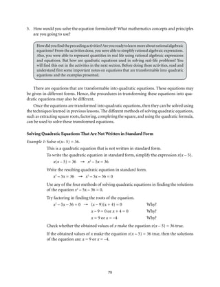 79
5.	 How would you solve the equation formulated? What mathematics concepts and principles
are you going to use?
Howdidyoufindtheprecedingactivities?Areyoureadytolearnmoreaboutrationalalgebraic
equations? From the activities done,you were able to simplify rational algebraic expressions.
Also, you were able to represent quantities in real life using rational algebraic expressions
and equations. But how are quadratic equations used in solving real-life problems? You
will find this out in the activities in the next section. Before doing these activities, read and
understand first some important notes on equations that are transformable into quadratic
equations and the examples presented.
There are equations that are transformable into quadratic equations. These equations may
be given in different forms. Hence, the procedures in transforming these equations into qua-
dratic equations may also be different.
Once the equations are transformed into quadratic equations, then they can be solved using
the techniques learned in previous lessons. The different methods of solving quadratic equations,
such as extracting square roots, factoring, completing the square, and using the quadratic formula,
can be used to solve these transformed equations.
Solving Quadratic Equations That Are Not Written in Standard Form
Example 1:	Solve x(x– 5) = 36.
This is a quadratic equation that is not written in standard form.
To write the quadratic equation in standard form, simplify the expression x(x – 5).
x(x – 5) = 36 → x2
– 5x = 36
Write the resulting quadratic equation in standard form.
x2
– 5x = 36 → x2
– 5x – 36 = 0
Use any of the four methods of solving quadratic equations in finding the solutions
of the equation x2
– 5x – 36 = 0.
Try factoring in finding the roots of the equation.
x2
– 5x – 36 = 0 → (x – 9)(x + 4) = 0	 Why?
	 x – 9 = 0 or x + 4 = 0	 Why?
	 x = 9 or x = –4	 Why?
Check whether the obtained values of x make the equation x(x – 5) = 36 true.
If the obtained values of x make the equation x(x – 5) = 36 true, then the solutions
of the equation are: x = 9 or x = –4.
 