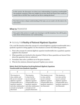 86
In this section, the discussion was about your understanding of equations transformable
into quadratic equations.What new insights do you have about this lesson? How would you
connect this to real life? How would you use this in making decisions?
Now that you have a deeper understanding of the topic, you are ready to do the tasks in the
next section.
What to transfer
Your goal in this section is to apply your learning to real-life situations. You will be given
tasks which will demonstrate your understanding.
➤ Activity 9: A Reality of Rational Algebraic Equation
Cite a real-life situation where the concept of a rational algebraic equation transformable into a
quadratic equation is being applied. Use the situation to answer the following questions.
1.	 How is the concept of a rational algebraic equation transformable into a quadratic equation
applied in the situation?
2.	 What quantities are involved in the situation? Which of these quantities are known? How
about the quantities that are unknown?
3.	 Formulate, then solve a problem out of the given situation.
4.	 What do the solutions obtained represent? Explain your answer.
Rubric: Real-Life Situations Involving Rational Algebraic Equations
Transformable into Quadratic Equations
4 3 2 1
The situation is
clear, realistic and
the use of a rational
algebraic equation
transformable into a
quadratic equation
and other mathematics
concepts are properly
illustrated.
The situation
is clear but the
use of a rational
algebraic equation
transformable into a
quadratic equation
and other mathematics
concepts are not
properly illustrated.
The situation is not
so clear, and the
use of a rational
algebraic equation
transformable into a
quadratic equation is
not illustrated.
The situation is
not clear and the
use of a rational
algebraic equation
transformable into a
quadratic equation is
not illustrated.
 