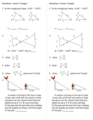 Worksheet: Similar Triangles                                  Worksheet: Similar Triangles

1. In the triangle pair below, ∆ABC ~ ∆DEF .                  1. In the triangle pair below, ∆ABC ~ ∆DEF .
                    A                         D                                   A                         D
               12           15            8           x                      12           15            8           x

              B                  C        E               F                 B                  C        E               F
                        y                         9                                   y                         9



        x = _____           y =______                                 x = _____           y =______

                                                      F                                                             F
2.            A                      12                       2.            A                      12
                        9                                                             9
                                                      x                                                             x
          4                                                             4
                            B                                                             B
                        8                                                             8
          C                                                             C
                                                      E                                                             E
        If ∆ABC ~ ∆EBF then x=____                                    If ∆ABC ~ ∆EBF then x=____

                  x 12                                                          x 12
3. Solve:          =                                          3. Solve:          =
                  8 15                                                          8 15

                   4 12                                                          4 12
4. Solve:            =                                        4. Solve:            =
                  5 x 20                                                        5 x 20

                    x+2 3                                                         x+2 3
5. Solve:              =    (watch out! Tricky!)              5. Solve:              =    (watch out! Tricky!)
                     3   15                                                        3   15

6.                                                            6.




              20 feet                     12 feet                           20 feet                     12 feet

        A rooster is sitting at the top of a pole.                    A rooster is sitting at the top of a pole.
      A man, who is 5.5 feet tall, wants to climb                   A man, who is 5.5 feet tall, wants to climb
     the pole to do the rooster harm (the bird                     the pole to do the rooster harm (the bird
     wakes him up at 3 A. M. every morning).                       wakes him up at 3 A. M. every morning).
     If the pole and the man both cast a shadow                    If the pole and the man both cast a shadow
     and the lengths are shown, find then height                   and the lengths are shown, find then height
     of the pole. __________                                       of the pole. __________
 
