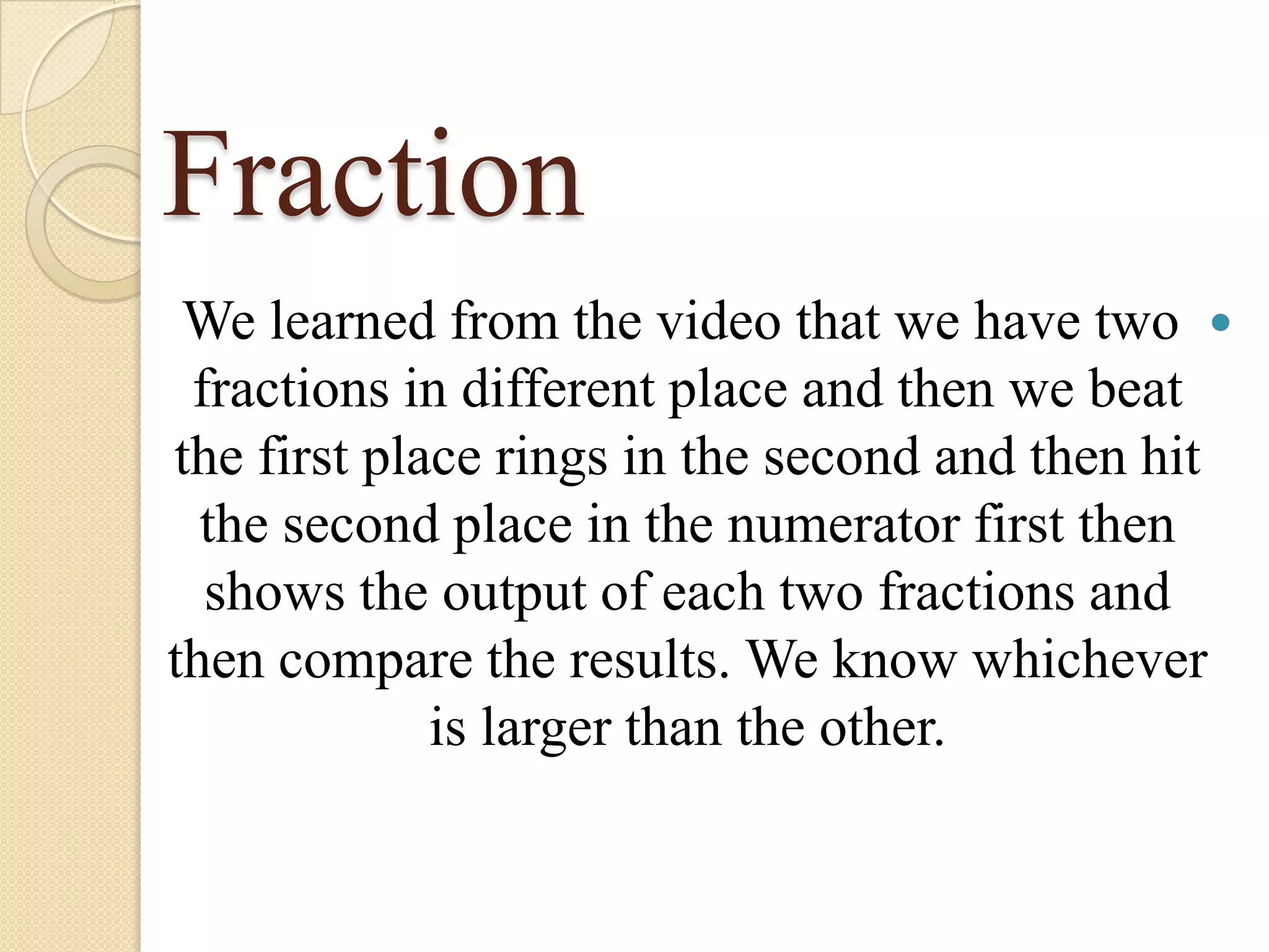 Fraction
We learned from the video that we have two
fractions in different place and then we beat
the first place rings in the second and then hit
the second place in the numerator first then
shows the output of each two fractions and
then compare the results. We know whichever
is larger than the other.