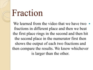 Fraction
We learned from the video that we have two 
fractions in different place and then we beat
the first place rings in the second and then hit
the second place in the numerator first then
shows the output of each two fractions and
then compare the results. We know whichever
is larger than the other.

 