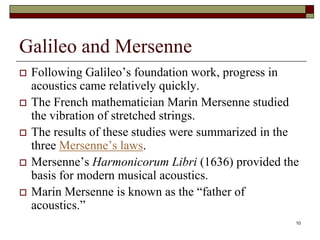 Galileo and Mersenne
   Following Galileo’s foundation work, progress in
    acoustics came relatively quickly.
   The French mathematician Marin Mersenne studied
    the vibration of stretched strings.
   The results of these studies were summarized in the
    three Mersenne’s laws.
   Mersenne’s Harmonicorum Libri (1636) provided the
    basis for modern musical acoustics.
   Marin Mersenne is known as the “father of
    acoustics.”
                                                      10
 