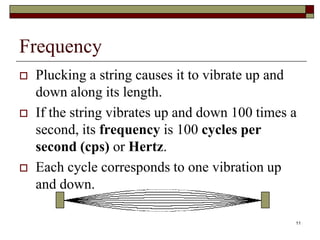Frequency
   Plucking a string causes it to vibrate up and
    down along its length.
   If the string vibrates up and down 100 times a
    second, its frequency is 100 cycles per
    second (cps) or Hertz.
   Each cycle corresponds to one vibration up
    and down.

                                                 11
 