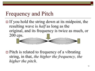Frequency and Pitch
   If you hold the string down at its midpoint, the
    resulting wave is half as long as the
    original, and its frequency is twice as much, or
    200 cps.


   Pitch is related to frequency of a vibrating
    string, in that, the higher the frequency, the
    higher the pitch.
                                                     12
 
