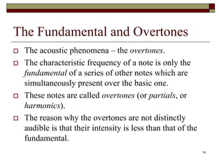 The Fundamental and Overtones
   The acoustic phenomena – the overtones.
   The characteristic frequency of a note is only the
    fundamental of a series of other notes which are
    simultaneously present over the basic one.
   These notes are called overtones (or partials, or
    harmonics).
   The reason why the overtones are not distinctly
    audible is that their intensity is less than that of the
    fundamental.
                                                               16
 