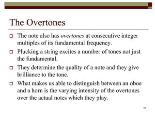 The Overtones
   The note also has overtones at consecutive integer
    multiples of its fundamental frequency.
   Plucking a string excites a number of tones not just
    the fundamental.
   They determine the quality of a note and they give
    brilliance to the tone.
   What makes us able to distinguish between an oboe
    and a horn is the varying intensity of the overtones
    over the actual notes which they play.
                                                           18
 