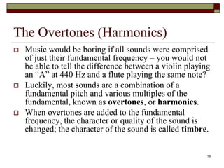 The Overtones (Harmonics)
   Music would be boring if all sounds were comprised
    of just their fundamental frequency – you would not
    be able to tell the difference between a violin playing
    an “A” at 440 Hz and a flute playing the same note?
   Luckily, most sounds are a combination of a
    fundamental pitch and various multiples of the
    fundamental, known as overtones, or harmonics.
   When overtones are added to the fundamental
    frequency, the character or quality of the sound is
    changed; the character of the sound is called timbre.

                                                          19
 