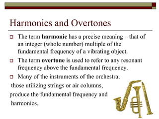 Harmonics and Overtones
  The term harmonic has a precise meaning – that of
   an integer (whole number) multiple of the
   fundamental frequency of a vibrating object.
 The term overtone is used to refer to any resonant
   frequency above the fundamental frequency.
 Many of the instruments of the orchestra,

those utilizing strings or air columns,
produce the fundamental frequency and
harmonics.
                                                       20
 