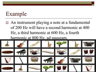 Example
   An instrument playing a note at a fundamental
    of 200 Hz will have a second harmonic at 400
    Hz, a third harmonic at 600 Hz, a fourth
    harmonic at 800 Hz, ad nauseam.




                                                21
 