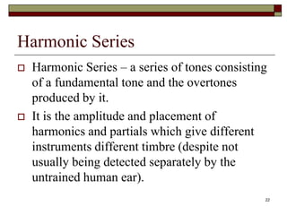 Harmonic Series
   Harmonic Series – a series of tones consisting
    of a fundamental tone and the overtones
    produced by it.
   It is the amplitude and placement of
    harmonics and partials which give different
    instruments different timbre (despite not
    usually being detected separately by the
    untrained human ear).
                                                 22
 