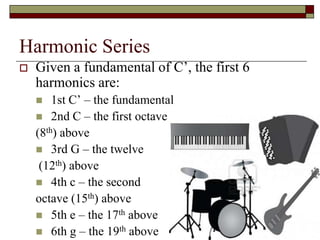 Harmonic Series
   Given a fundamental of C’, the first 6
    harmonics are:
       1st C’ – the fundamental
     2nd C – the first octave
    (8th) above
     3rd G – the twelve
     (12th) above
     4th c – the second
    octave (15th) above
     5th e – the 17th above
                                             23

     6th g – the 19th above
 
