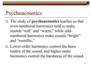 Psychoacoustics
   The study of psychoacoustics teaches us that
    even-numbered harmonics tend to make
    sounds “soft” and “warm,” while odd-
    numbered harmonics make sounds “bright”
    and “metallic.”
   Lower-order harmonics control the basic
    timbre of the sound, and higher-order
    harmonics control the harshness of the sound.
                                                24
 