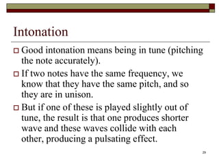 Intonation
 Good intonation means being in tune (pitching
  the note accurately).
 If two notes have the same frequency, we
  know that they have the same pitch, and so
  they are in unison.
 But if one of these is played slightly out of
  tune, the result is that one produces shorter
  wave and these waves collide with each
  other, producing a pulsating effect.
                                              29
 