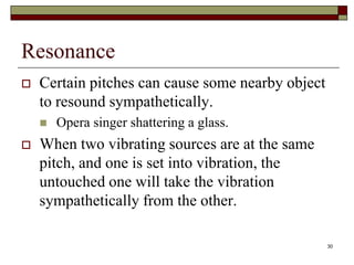 Resonance
   Certain pitches can cause some nearby object
    to resound sympathetically.
       Opera singer shattering a glass.
   When two vibrating sources are at the same
    pitch, and one is set into vibration, the
    untouched one will take the vibration
    sympathetically from the other.

                                                   30
 