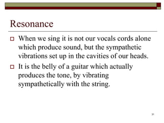 Resonance
   When we sing it is not our vocals cords alone
    which produce sound, but the sympathetic
    vibrations set up in the cavities of our heads.
   It is the belly of a guitar which actually
    produces the tone, by vibrating
    sympathetically with the string.


                                                      31
 