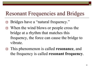 Resonant Frequencies and Bridges
   Bridges have a “natural frequency.”
   When the wind blows or people cross the
    bridge at a rhythm that matches this
    frequency, the force can cause the bridge to
    vibrate.
   This phenomenon is called resonance, and
    the frequency is called resonant frequency.

                                                   32
 