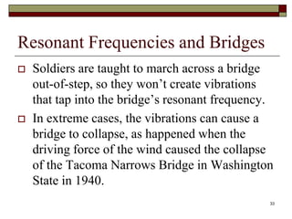 Resonant Frequencies and Bridges
   Soldiers are taught to march across a bridge
    out-of-step, so they won’t create vibrations
    that tap into the bridge’s resonant frequency.
   In extreme cases, the vibrations can cause a
    bridge to collapse, as happened when the
    driving force of the wind caused the collapse
    of the Tacoma Narrows Bridge in Washington
    State in 1940.
                                                 33
 