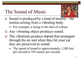 The Sound of Music
   Sound is produced by a kind of motion – the
    motion arising from a vibrating body.
       For example, a string or the skin of a drum
   Any vibrating object produces sound.
   The vibrations produce waves that propagate
    through the air and when they hit your ear
    they are perceived as sound.
       The speed of sound is approximately 1,100 feet
        per second or 343 meters per second.
                                                         5
 
