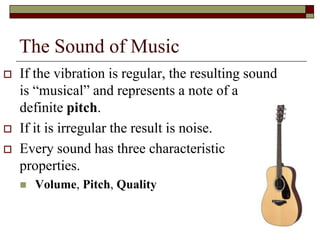 The Sound of Music
   If the vibration is regular, the resulting sound
    is “musical” and represents a note of a
    definite pitch.
   If it is irregular the result is noise.
   Every sound has three characteristic
    properties.
       Volume, Pitch, Quality

                                                       6
 