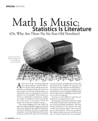 Math Is Music; 
Statistics Is Literature 
(Or, Why Are There No Six-Year-Old Novelists?) 
Richard D. De Veaux, 
Williams College, and 
Paul F. Velleman, 
Cornell University 
Almost 30 years ago, something happened 
54 AMSTAT NEWS SEPTEMBER 2008 
that made introductory statistics harder to 
teach. Students didn’t suddenly become less 
teachable, nor did professors forget their craft. It was 
that we began to switch from teaching statistics as a 
mathematics course to teaching the art and craft of 
statistics as its own discipline. When statistics was 
viewed as a subspecialty of mathematics, students 
were taught to manipulate formulas and calculate 
the ‘correct’ answer to rote exercises. Life for the 
teacher, both as instructor and grader, was easy. 
That started changing in the early 1980s. The 
video series “Against All Odds” appeared, and David 
Moore and George McCabe published Introduction 
to the Practice of Statistics. Since then, two pioneering 
committees—one for the Mathematical Association 
of America and the ASA and one for the National 
Council of Teachers of Mathematics and the ASA 
that produced the Guidelines for Assessment and 
Instruction in Statistics Education (GAISE) Report— 
have pushed us all to change our teaching. And a 
new generation of texts has appeared following the 
advice of these reports, challenging statistics teach-ers 
to use this new approach. 
But why is it more difficult to teach this way? 
And why is it so important that we do? 
By comparison, let’s look at mathematics. Much 
of the beauty of mathematics stems from its axiom-atic 
structure and logical development. That same 
structure facilitates—in fact dictates—the order 
in which the material is taught. It also ensures the 
course is self-contained, so there are no surprises. 
But, modern statistics courses are not like that, and 
that can frustrate students who were expecting a 
SPECIAL MATERIAL 
 