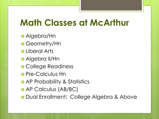 Math Classes at McArthur
 Algebra/Hn
 Geometry/Hn
 Liberal Arts
 Algebra II/Hn
 College Readiness
 Pre-Calculus Hn
 AP Probability & Statistics
 AP Calculus (AB/BC)
 Dual Enrollment: College Algebra & Above
 