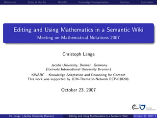 Motivation         State of the Art        MathUI          Knowledge Representation          Services         Conclusion




       Editing and Using Mathematics in a Semantic Wiki
                           Meeting on Mathematical Notations 2007


                                              Christoph Lange

                                      Jacobs University, Bremen, Germany
                                  (formerly International University Bremen)
                    KWARC – Knowledge Adaptation and Reasoning for Content
                  This work was supported by JEM-Thematic-Network ECP-038208.


                                             October 23, 2007




    Ch. Lange (Jacobs University Bremen)            Editing and Using Mathematics in a Semantic Wiki    October 23, 2007 1
 