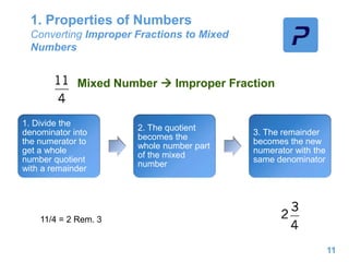 1. Properties of Numbers
Converting Improper Fractions to Mixed
Numbers
11
Mixed Number  Improper Fraction
1. Divide the
denominator into
the numerator to
get a whole
number quotient
with a remainder
2. The quotient
becomes the
whole number part
of the mixed
number
3. The remainder
becomes the new
numerator with the
same denominator
11/4 = 2 Rem. 3
 