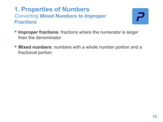 1. Properties of Numbers
Converting Mixed Numbers to Improper
Fractions
 Improper fractions: fractions where the numerator is larger
than the denominator
 Mixed numbers: numbers with a whole number portion and a
fractional portion
12
 