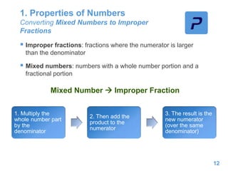 1. Properties of Numbers
Converting Mixed Numbers to Improper
Fractions
 Improper fractions: fractions where the numerator is larger
than the denominator
 Mixed numbers: numbers with a whole number portion and a
fractional portion
12
Mixed Number  Improper Fraction
1. Multiply the
whole number part
by the
denominator
2. Then add the
product to the
numerator
3. The result is the
new numerator
(over the same
denominator)
 