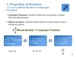 1. Properties of Numbers
Converting Mixed Numbers to Improper
Fractions
 Improper fractions: fractions where the numerator is larger
than the denominator
 Mixed numbers: numbers with a whole number portion and a
fractional portion
12
Mixed Number  Improper Fraction
1. Multiply the
whole number part
by the
denominator
2. Then add the
product to the
numerator
3. The result is the
new numerator
(over the same
denominator)
2 x 4 = 8 8 + 3 = 11
 