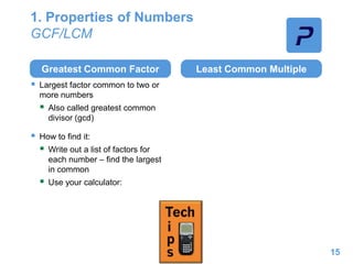 1. Properties of Numbers
GCF/LCM
Greatest Common Factor
 Largest factor common to two or
more numbers
 Also called greatest common
divisor (gcd)
 How to find it:
 Write out a list of factors for
each number – find the largest
in common
 Use your calculator:
Least Common Multiple
15
 