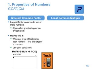 1. Properties of Numbers
GCF/LCM
Greatest Common Factor
 Largest factor common to two or
more numbers
 Also called greatest common
divisor (gcd)
 How to find it:
 Write out a list of factors for
each number – find the largest
in common
 Use your calculator:
Least Common Multiple
15
MATH  NUM  GCD(
 