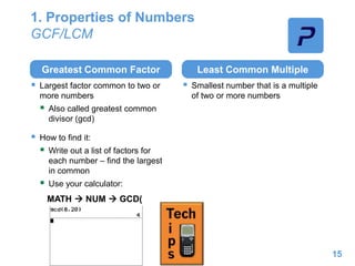 1. Properties of Numbers
GCF/LCM
Greatest Common Factor
 Largest factor common to two or
more numbers
 Also called greatest common
divisor (gcd)
 How to find it:
 Write out a list of factors for
each number – find the largest
in common
 Use your calculator:
Least Common Multiple
 Smallest number that is a multiple
of two or more numbers
15
MATH  NUM  GCD(
 