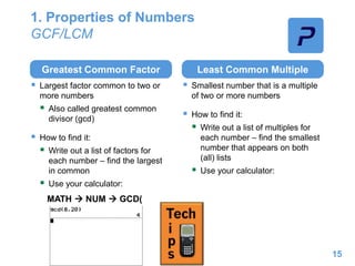 1. Properties of Numbers
GCF/LCM
Greatest Common Factor
 Largest factor common to two or
more numbers
 Also called greatest common
divisor (gcd)
 How to find it:
 Write out a list of factors for
each number – find the largest
in common
 Use your calculator:
Least Common Multiple
 Smallest number that is a multiple
of two or more numbers
 How to find it:
 Write out a list of multiples for
each number – find the smallest
number that appears on both
(all) lists
 Use your calculator:
15
MATH  NUM  GCD(
 
